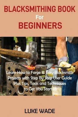 Blacksmithing Book for Beginners: Learn How to Forge 15 Easy Blacksmith Projects with Step By Step User Guide Plus Tips, Tools and Techniques to Get Y by Wade, Luke