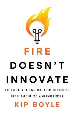 Fire Doesn't Innovate: The Executive's Practical Guide to Thriving in the Face of Evolving Cyber Risks by Boyle, Kip