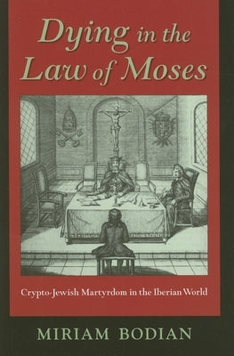 Dying in the Law of Moses: Crypto-Jewish Martyrdom in the Iberian World by Bodian, Miriam