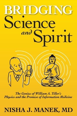 Bridging Science and Spirit: The Genius of William A. Tiller's Physics and the Promise of Information Medicine by Manek, Nisha J.