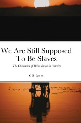 We Are Still Supposed To Be Slaves: -The Chronicles of Being Black in America by Lynch, G. B.