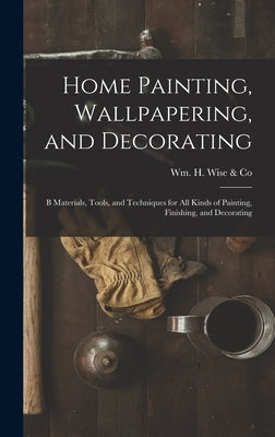 Home Painting, Wallpapering, and Decorating; B Materials, Tools, and Techniques for All Kinds of Painting, Finishing, and Decorating by Wm H Wise & Co
