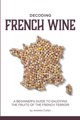 Decoding French Wine: A Beginner's Guide to Enjoying the Fruits of the French Terroir by Cullen, Andrew