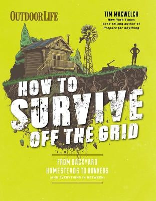 How to Survive Off the Grid: From Backyard Homesteads to Bunkers (and Everything in Between) by Macwelch, Tim