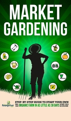 Market Gardening: Step-By-Step Guide to Start Your Own Small Scale Organic Farm in as Little as 30 Days Without Stress or Extra work by Footprint Press, Small