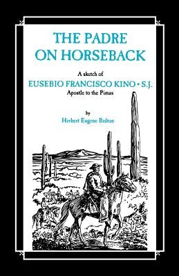 The Padre on Horseback: A Sketch of Eusebio Francisco Kino, S.J. Apostle to the Pimas by Bolton, Herbert Eugene