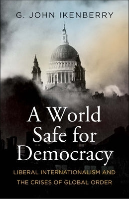 A World Safe for Democracy: Liberal Internationalism and the Crises of Global Order by Ikenberry, G. John