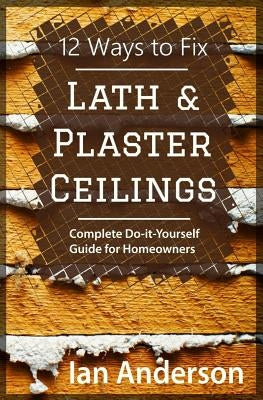 12 Ways to Fix Lath and Plaster Ceilings: Complete Do-it-Yourself Guide for Homeowners by Anderson, Ian