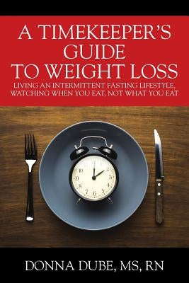A Timekeeper's Guide To Weight Loss: Living An Intermittent Fasting Lifestyle, Watching When You Eat Not What You Eat by Dube, Donna