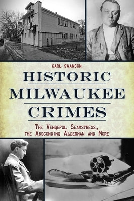 Historic Milwaukee Crimes: The Vengeful Seamstress, the Absconding Alderman and More by Swanson, Carl