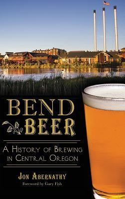 Bend Beer: A History of Brewing in Central Oregon by Abernathy, Jon