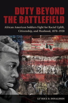 Duty Beyond the Battlefield: African American Soldiers Fight for Racial Uplift, Citizenship, and Manhood, 1870-1920 by Donaldson, Le'trice D.