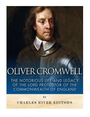 Oliver Cromwell: The Notorious Life and Legacy of the Lord Protector of the Commonwealth of England by Charles River Editors