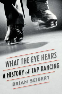 What the Eye Hears: A History of Tap Dancing by Seibert, Brian