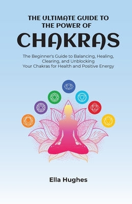 The Ultimate Guide to the Power of Chakras: The Beginner's Guide to Balancing, Healing, Clearing, and Unblocking Your Chakras for Health and Positive by Hughes, Ella