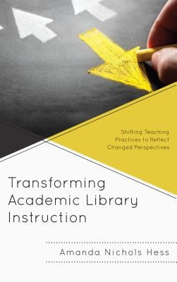 Transforming Academic Library Instruction: Shifting Teaching Practices to Reflect Changed Perspectives by Nichols Hess, Amanda