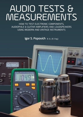 Audio Tests & Measurements: How to Test Electronic Components, Audiophile & Guitar Amplifiers and Loudspeakers Using Modern and Vintage Test Instr by Popovich, Igor S.