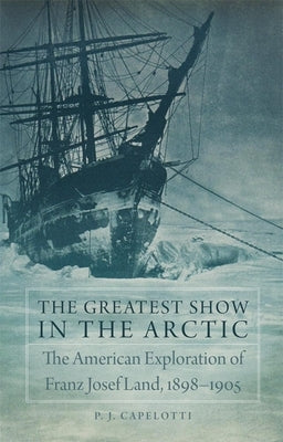 The Greatest Show in the Arctic, Volume 82: The American Exploration of Franz Josef Land, 1898-1905 by Capelotti, P. J.
