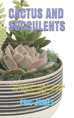 Cactus and Succulents: A Complete Guide Book To Growing And Caring For Your Cactus And Succulents Plant by James, Eric