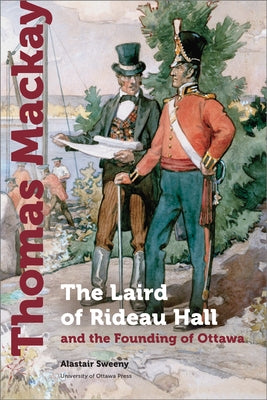 Thomas MacKay: The Laird of Rideau Hall and the Founding of Ottawa by Sweeny, Alastair