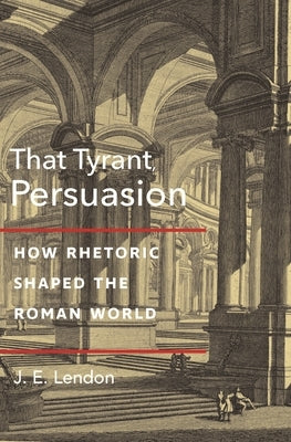 That Tyrant, Persuasion: How Rhetoric Shaped the Roman World by Lendon, J. E.