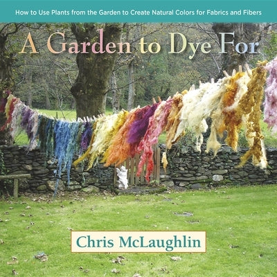 A Garden to Dye for: How to Use Plants from the Garden to Create Natural Colors for Fabrics and Fibers by McLaughlin, Chris