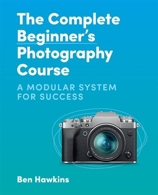 The Complete Beginner's Photography Course: A Modular System for Success by Hawkins, Ben