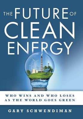 The Future of Clean Energy: Who Wins and Who Loses as the World Goes Green by Schwendiman, Gary