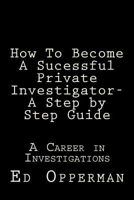 How To Become A Sucessful Private Investigator- A Step by Step Guide: A Career in Investigations by Opperman, Ed