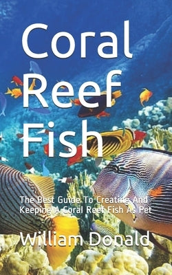 Coral Reef Fish: The Best Guide To Creating And Keeping A Coral Reef Fish As Pet by Donald, William