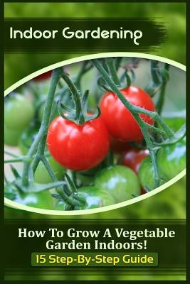 Indoor Gardening: How To Grow A Vegetable Garden Indoors! (15 Step-By-Step Guide) by Kitchens, Sophia