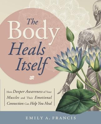 The Body Heals Itself: How Deeper Awareness of Your Muscles and Their Emotional Connection Can Help You Heal by Francis, Emily A.