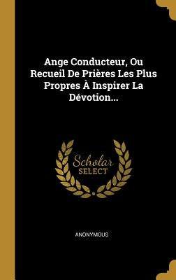 Ange Conducteur, Ou Recueil De Prières Les Plus Propres À Inspirer La Dévotion... by Anonymous