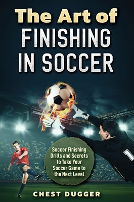 The Art of Finishing in Soccer: Soccer Finishing Drills and Secrets to Take Your Game to the Next Level by Dugger, Chest