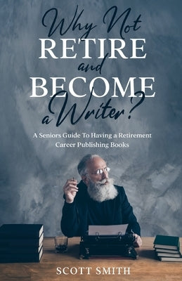 Why Not Retire and Become a Writer?: A Seniors Guide to Having a Retirement Career Publishing Books by Smith, Scott