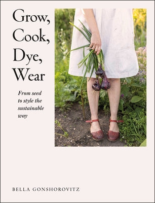 Grow, Cook, Dye, Wear: From Seed to Style the Sustainable Way by Gonshorovitz, Bella