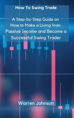 How To Swing Trade: A Step-by-Step Guide on How to Make a Living from Passive Income and Become a Successful Swing Trader by Warren Johnson