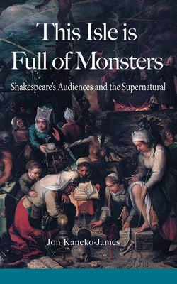 This Isle is Full of Monsters: Shakespeare's Audiences and the Supernatural by Kaneko-James, Jon