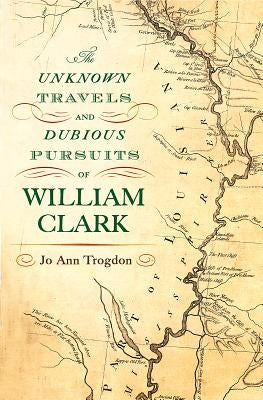 The Unknown Travels and Dubious Pursuits of William Clark: Volume 1 by Trogdon, Jo Ann