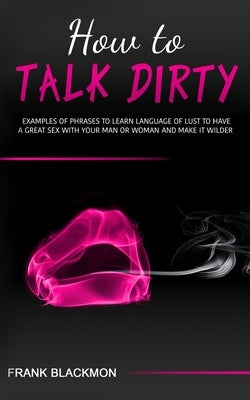 How to Talk Dirty: Examples of Phrases to Learn Language of Lust to Have a Great Sex with your Man or Woman and Make it Wilder by Blackmon, Frank