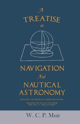A Treatise on Navigation and Nautical Astronomy - Including the Theory of Compass Deviations - Prepared for Use as a Textbook for the U. S. Naval Acad by Muir, W. C. P.