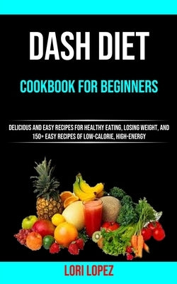 Dash Diet Cookbook for Beginners: Delicious and Easy Recipes for Healthy Eating, Losing Weight, and 150+ Easy Recipes 0f Low-calorie, High-energy by Lopez, Lori