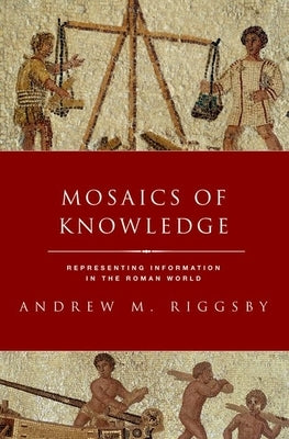 Mosaics of Knowledge: Representing Information in the Roman World by Riggsby, Andrew M.