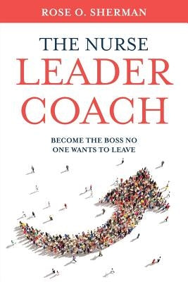 The Nurse Leader Coach: Become the Boss No One Wants to Leave by Sherman, Rose O.