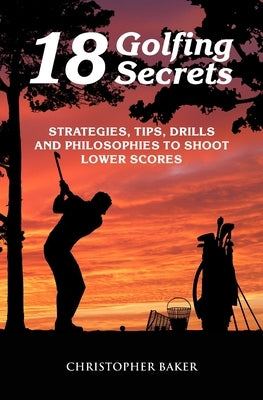 18 Golfing Secrets: Strategies, Tips, Drills and Philosophies To Shoot Lower Scores by Baker, Chris