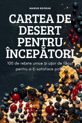 Cartea de Desert Pentru Încep&#258;tori: 100 de re&#539;ete unice &#537;i u&#537;or de f&#259;cut pentru a-&#539;i satisface pofta by Marius Bogdan