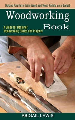 Woodworking Book: A Guide for Beginner Woodworking Basics and Projects (Making Furniture Using Wood and Wood Pallets on a Budget) by Lewis, Abigail
