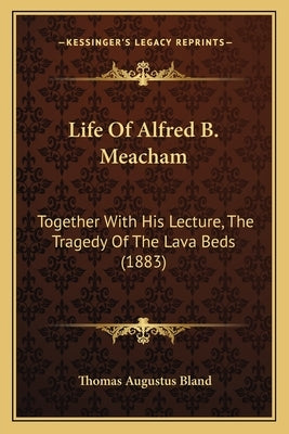 Life Of Alfred B. Meacham: Together With His Lecture, The Tragedy Of The Lava Beds (1883) by Bland, Thomas Augustus