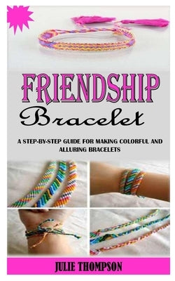 Friendship Bracelet: A Step-By-Step Guide For Making Colorful And Alluring Bracelets by Thompson, Julie