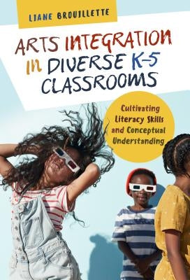 Arts Integration in Diverse K-5 Classrooms: Cultivating Literacy Skills and Conceptual Understanding by Brouillette, Liane